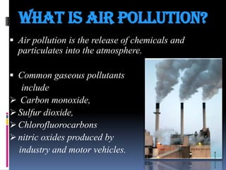 What Is air pollution?
 Air pollution is the release of chemicals and

particulates into the atmosphere.
 Common gaseous pollutants

include
 Carbon monoxide,
 Sulfur dioxide,
 Chlorofluorocarbons
 nitric oxides produced by
industry and motor vehicles.

 