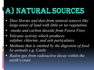  Dust Storms and dust from natural sources like






large areas of land with little or no vegetation.
smoke and carbon dioxide from Forest Fires
Volcanic activity which produces
sulphur, chlorine, and ash particulates.
Methane that is emitted by the digestion of food
by animals e.g. Cattle
Radon gas from radioactive decay within the
earth‟s crust.

 