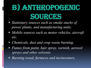 b) Anthropogenic
Sources

 Stationary sources such as smoke stacks of
power plants, and manufacturing units.

 Mobile sources such as motor vehicles, aircraft

etc.
 Chemicals, dust and crop waste burning.
 Fumes from paint, hair spray, varnish, aerosol
sprays and other solvents.
 Burning wood, furnaces and incinerators.

 