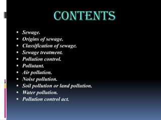 CONTENTS












Sewage.
Origins of sewage.
Classification of sewage.
Sewage treatment.
Pollution control.
Pollutant.
Air pollution.
Noise pollution.
Soil pollution or land pollution.
Water pollution.
Pollution control act.

 
