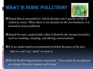 WHAT IS NOISE POLLUTION?
 Sound that is unwanted or which disrupts one‟s quality of life is

called as noise. When there is lot of noise in the environment, it is
termed as noise pollution.
 Sound becomes undesirable when it disturbs the normal activities

such as working, sleeping, and during conversations.
 It is an underrated environmental problem because of the fact

that we can‟t see, smell, or taste it.
 World Health Organization stated that “Noise must be recognized

as a major threat to human well-being”

 