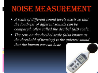 Noise Measurement
 A scale of different sound levels exists so that

the loudness of different sounds can be
compared, often called the decibel (dB) scale.
 The zero on the decibel scale (also known as
the threshold of hearing) is the quietest sound
that the human ear can hear.

 