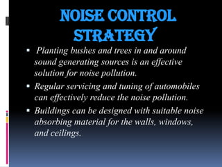 Noise Control
Strategy
 Planting bushes and trees in and around

sound generating sources is an effective
solution for noise pollution.
 Regular servicing and tuning of automobiles
can effectively reduce the noise pollution.
 Buildings can be designed with suitable noise
absorbing material for the walls, windows,
and ceilings.

 