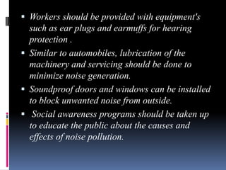  Workers should be provided with equipment's

such as ear plugs and earmuffs for hearing
protection .
 Similar to automobiles, lubrication of the
machinery and servicing should be done to
minimize noise generation.
 Soundproof doors and windows can be installed
to block unwanted noise from outside.
 Social awareness programs should be taken up
to educate the public about the causes and
effects of noise pollution.

 