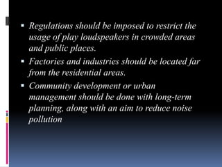  Regulations should be imposed to restrict the

usage of play loudspeakers in crowded areas
and public places.
 Factories and industries should be located far
from the residential areas.
 Community development or urban
management should be done with long-term
planning, along with an aim to reduce noise
pollution

 