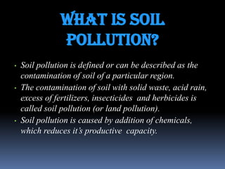 what is Soil
pollution?
•

•

•

Soil pollution is defined or can be described as the
contamination of soil of a particular region.
The contamination of soil with solid waste, acid rain,
excess of fertilizers, insecticides and herbicides is
called soil pollution (or land pollution).
Soil pollution is caused by addition of chemicals,
which reduces it‟s productive capacity.

 