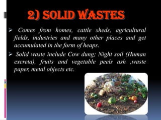 2) Solid Wastes
 Comes from homes, cattle sheds, agricultural
fields, industries and many other places and get
accumulated in the form of heaps.
 Solid waste include Cow dung; Night soil (Human
excreta), fruits and vegetable peels ash ,waste

paper, metal objects etc.

 