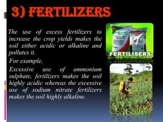 3) Fertilizers
The use of excess fertilizers to
increase the crop yields makes the
soil either acidic or alkaline and
pollutes it.
For example,
Excessive use of ammonium
sulphate, fertilizers makes the soil
highly acidic whereas the excessive
use of sodium nitrate fertilizers
makes the soil highly alkaline.

 