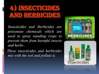 4) Insecticides
and Herbicides
Insecticides and Herbicides are
poisonous chemicals which are
used to spray standing crops to
prevent them from harmful insects
and herbs .
These insecticides and herbicides
mix with the soil and pollute it.

Insecticides

 