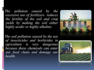 The pollution caused by the
excessive use of fertilizers reduces
the fertility of the soil and crop
yields by making the soil either
highly acidic or highly alkaline.
The soil pollution caused by the use
of insecticides and herbicides in
agriculture is very dangerous
because these chemicals can enter
our food chain and damage our
health.

 