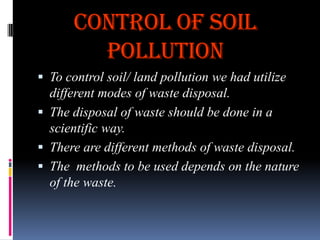 CONTROL OF SOIL
POLLUTION
 To control soil/ land pollution we had utilize

different modes of waste disposal.
 The disposal of waste should be done in a
scientific way.
 There are different methods of waste disposal.
 The methods to be used depends on the nature
of the waste.

 