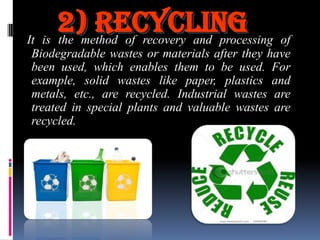 2) Recycling of
It is the method of recovery and processing
Biodegradable wastes or materials after they have
been used, which enables them to be used. For
example, solid wastes like paper, plastics and
metals, etc., are recycled. Industrial wastes are
treated in special plants and valuable wastes are
recycled.

 