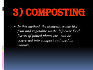 3) Composting
 In this method, the domestic waste like

fruit and vegetable waste, left-over food,
leaves of potted plants etc., can be
converted into compost and used as
manure.

 