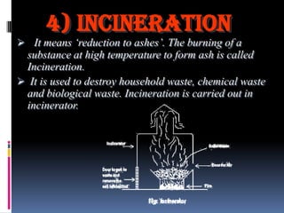 4) incineration
 It means „reduction to ashes‟. The burning of a
substance at high temperature to form ash is called
Incineration.
 It is used to destroy household waste, chemical waste
and biological waste. Incineration is carried out in
incinerator.

 
