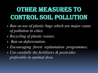 Other measures to
Control soil pollution







Ban on use of plastic bags which are major cause
of pollution in cities.
Recycling of plastic wastes.
Ban on deforestation.
Encouraging forest replantation programmes.
Use carefully the fertilizers & pesticides
preferable in optimal dose.

 