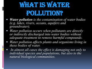 What is water
pollution?
 Water pollution is the contamination of water bodies

(e.g. lakes, rivers, oceans, aquifers and
groundwater).
 Water pollution occurs when pollutants are directly
or indirectly discharged into water bodies without
adequate treatment to remove harmful compounds.
 Water pollution affects plants and organisms living in
these bodies of water.
 In almost all cases the effect is damaging not only to
individual species and populations, but also to the
natural biological communities.

 