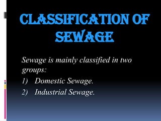 CLASSIFICATION OF
SEWAGE
Sewage is mainly classified in two
groups:
1) Domestic Sewage.
2) Industrial Sewage.

 