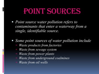 Point Sources
 Point source water pollution refers to

contaminants that enter a waterway from a
single, identifiable source.
 Some point sources of water pollution include






Waste products from factories
Waste from sewage system
Waste from power plants
Waste from underground coalmines
Waste from oil wells

 