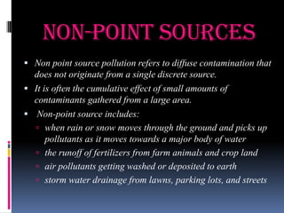 Non-point Sources
 Non point source pollution refers to diffuse contamination that

does not originate from a single discrete source.
 It is often the cumulative effect of small amounts of
contaminants gathered from a large area.
 Non-point source includes:
 when rain or snow moves through the ground and picks up
pollutants as it moves towards a major body of water
 the runoff of fertilizers from farm animals and crop land
 air pollutants getting washed or deposited to earth
 storm water drainage from lawns, parking lots, and streets

 