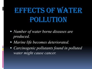 Effects of water
pollution
 Number of water borne diseases are

produced.
 Marine life becomes deteriorated.
 Carcinogenic pollutants found in polluted
water might cause cancer.

 