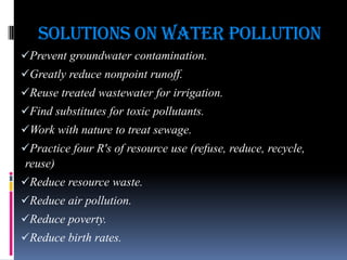 Solutions on Water Pollution
Prevent groundwater contamination.
Greatly reduce nonpoint runoff.

Reuse treated wastewater for irrigation.
Find substitutes for toxic pollutants.
Work with nature to treat sewage.

Practice four R's of resource use (refuse, reduce, recycle,
reuse)
Reduce resource waste.
Reduce air pollution.
Reduce poverty.
Reduce birth rates.

 