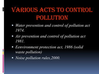VARIOUS ACTS TO CONTROL
POLLUTION
 Water prevention and control of pollution act
1974.
 Air prevention and control of pollution act

1981.
 Eenvironment protection act, 1986 (solid
waste pollution)
 Noise pollution rules,2000.

 