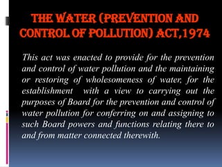 The water (prevention and
control of pollution) act,1974
This act was enacted to provide for the prevention
and control of water pollution and the maintaining
or restoring of wholesomeness of water, for the
establishment with a view to carrying out the
purposes of Board for the prevention and control of
water pollution for conferring on and assigning to
such Board powers and functions relating there to
and from matter connected therewith.

 