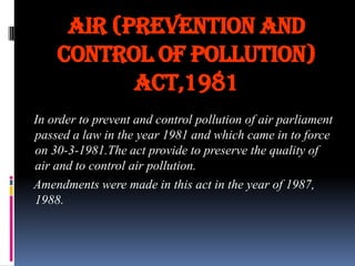 Air (prevention and
control of pollution)
act,1981
In order to prevent and control pollution of air parliament
passed a law in the year 1981 and which came in to force
on 30-3-1981.The act provide to preserve the quality of
air and to control air pollution.
Amendments were made in this act in the year of 1987,
1988.

 