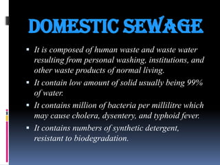 DOMESTIC SEWAGE
 It is composed of human waste and waste water
resulting from personal washing, institutions, and

other waste products of normal living.
 It contain low amount of solid usually being 99%
of water.
 It contains million of bacteria per millilitre which
may cause cholera, dysentery, and typhoid fever.
 It contains numbers of synthetic detergent,
resistant to biodegradation.

 