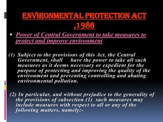 ENVIRONMENTAL PROTECTION ACT
,1986
 Power of Central Government to take measures to

protect and improve environment
(1) Subject to the provisions of this Act, the Central

Government, shall have the power to take all such
measures as it deems necessary or expedient for the
purpose of protecting and improving the quality of the
environment and preventing controlling and abating
environmental pollution.
(2) In particular, and without prejudice to the generality of
the provisions of subsection (1) such measures may
include measures with respect to all or any of the
following matters, namely:-

 
