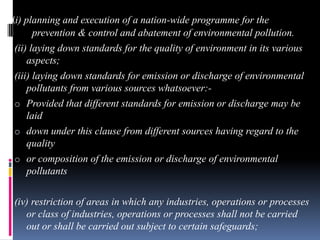 (i) planning and execution of a nation-wide programme for the
prevention & control and abatement of environmental pollution.
(ii) laying down standards for the quality of environment in its various
aspects;
(iii) laying down standards for emission or discharge of environmental
pollutants from various sources whatsoever:o Provided that different standards for emission or discharge may be
laid
o down under this clause from different sources having regard to the
quality
o or composition of the emission or discharge of environmental
pollutants
(iv) restriction of areas in which any industries, operations or processes
or class of industries, operations or processes shall not be carried
out or shall be carried out subject to certain safeguards;

 
