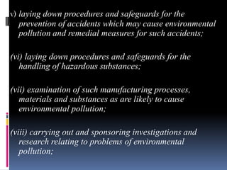 v) laying down procedures and safeguards for the
prevention of accidents which may cause environmental
pollution and remedial measures for such accidents;
(vi) laying down procedures and safeguards for the
handling of hazardous substances;
(vii) examination of such manufacturing processes,
materials and substances as are likely to cause
environmental pollution;
(viii) carrying out and sponsoring investigations and
research relating to problems of environmental
pollution;

 