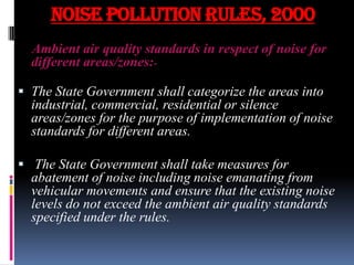 NOISE POLLUTION RULES, 2000
Ambient air quality standards in respect of noise for
different areas/zones: The State Government shall categorize the areas into
industrial, commercial, residential or silence
areas/zones for the purpose of implementation of noise
standards for different areas.
 The State Government shall take measures for
abatement of noise including noise emanating from
vehicular movements and ensure that the existing noise

levels do not exceed the ambient air quality standards
specified under the rules.

 