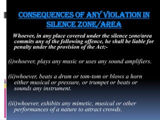 Consequences of any violation in
silence zone/area
Whoever, in any place covered under the silence zone/area
commits any of the following offence, he shall be liable for
penalty under the provision of the Act:-

(i)whoever, plays any music or uses any sound amplifiers.
(ii)whoever, beats a drum or tom-tom or blows a horn
either musical or pressure, or trumpet or beats or
sounds any instrument.
(iii)whoever, exhibits any mimetic, musical or other
performances of a nature to attract crowds.

 