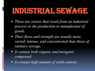 INDUSTRIAL SEWAGE
 These are wastes that result from an industrial

process or the production or manufacture of
goods.
 Their flows and strength are usually more
varied, intense, and concentrated than those of
sanitary sewage.
 It contain both organic and inorganic
compound.
 It contain high amount of solid content.

 