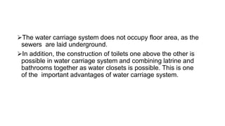 The water carriage system does not occupy floor area, as the
sewers are laid underground.
In addition, the construction of toilets one above the other is
possible in water carriage system and combining latrine and
bathrooms together as water closets is possible. This is one
of the important advantages of water carriage system.
 