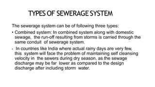 TYPES OF SEWERAGESYSTEM
The sewerage system can be of following three types:
• Combined system: In combined system along with domestic
sewage, the run-off resulting from storms is carried through the
same conduit of sewerage system.
• In countries like India where actual rainy days are very few,
this system will face the problem of maintaining self cleansing
velocity in the sewers during dry season, as the sewage
discharge may be far lower as compared to the design
discharge after including storm water.
 