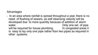 Advantages
• In an area where rainfall is spread throughout a year, there is no
need of flushing of sewers, as self cleansing velocity will be
developed due to more quantity because of addition of storm
water. Only one set of pipe
will be required for house plumbing. In congested areas it
is easy to lay only one pipe rather than two pipes as required in
other systems.
 