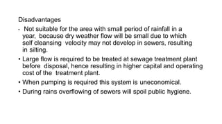 Disadvantages
• Not suitable for the area with small period of rainfall in a
year, because dry weather flow will be small due to which
self cleansing velocity may not develop in sewers, resulting
in silting.
• Large flow is required to be treated at sewage treatment plant
before disposal, hence resulting in higher capital and operating
cost of the treatment plant.
• When pumping is required this system is uneconomical.
• During rains overflowing of sewers will spoil public hygiene.
 