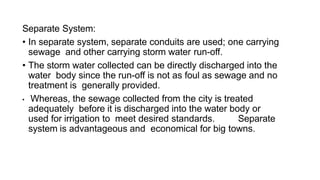 Separate System:
• In separate system, separate conduits are used; one carrying
sewage and other carrying storm water run-off.
• The storm water collected can be directly discharged into the
water body since the run-off is not as foul as sewage and no
treatment is generally provided.
• Whereas, the sewage collected from the city is treated
adequately before it is discharged into the water body or
used for irrigation to meet desired standards. Separate
system is advantageous and economical for big towns.
 