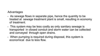 Advantages
• As sewage flows in separate pipe, hence the quantity to be
treated at sewage treatment plant is small, resulting in economy
of treatment.
• This system may be less costly as only sanitary sewage is
transported in closed conduit and storm water can be collected
and conveyed through open drains.
• When pumping is required during disposal, this system is
economical due to less flow.
 