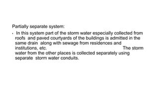 Partially separate system:
• In this system part of the storm water especially collected from
roofs and paved courtyards of the buildings is admitted in the
same drain along with sewage from residences and
institutions, etc. The storm
water from the other places is collected separately using
separate storm water conduits.
 