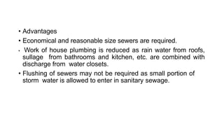 • Advantages
• Economical and reasonable size sewers are required.
• Work of house plumbing is reduced as rain water from roofs,
sullage from bathrooms and kitchen, etc. are combined with
discharge from water closets.
• Flushing of sewers may not be required as small portion of
storm water is allowed to enter in sanitary sewage.
 