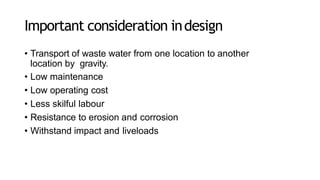 Important consideration indesign
• Transport of waste water from one location to another
location by gravity.
• Low maintenance
• Low operating cost
• Less skilful labour
• Resistance to erosion and corrosion
• Withstand impact and liveloads
 