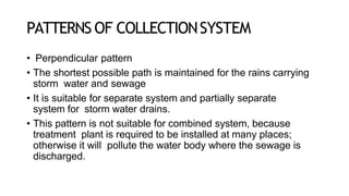 PATTERNS OF COLLECTIONSYSTEM
• Perpendicular pattern
• The shortest possible path is maintained for the rains carrying
storm water and sewage
• It is suitable for separate system and partially separate
system for storm water drains.
• This pattern is not suitable for combined system, because
treatment plant is required to be installed at many places;
otherwise it will pollute the water body where the sewage is
discharged.
 