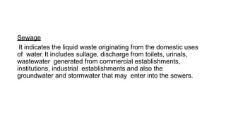 Sewage
It indicates the liquid waste originating from the domestic uses
of water. It includes sullage, discharge from toilets, urinals,
wastewater generated from commercial establishments,
institutions, industrial establishments and also the
groundwater and stormwater that may enter into the sewers.
 