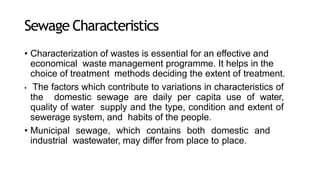 Sewage Characteristics
• Characterization of wastes is essential for an effective and
economical waste management programme. It helps in the
choice of treatment methods deciding the extent of treatment.
• The factors which contribute to variations in characteristics of
the domestic sewage are daily per capita use of water,
quality of water supply and the type, condition and extent of
sewerage system, and habits of the people.
• Municipal sewage, which contains both domestic and
industrial wastewater, may differ from place to place.
 