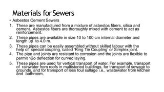 Materials forSewers
• Asbestos Cement Sewers
1. These are manufactured from a mixture of asbestos fibers, silica and
cement. Asbestos fibers are thoroughly mixed with cement to act as
reinforcement.
2. These pipes are available in size 10 to 100 cm internal diameter and
length up to 4.0 m.
3. These pipes can be easily assembled without skilled labour with the
help of special coupling, called ‘Ring Tie Coupling’ or Simplex joint.
4. The pipe and joints are resistant to corrosion and the joints are flexible to
permit 12o deflection for curved laying.
5. These pipes are used for vertical transport of water. For example, transport
of rainwater from roofs in multistoried buildings, for transport of sewage to
grounds, and for transport of less foul sullage i.e., wastewater from kitchen
and bathroom.
 
