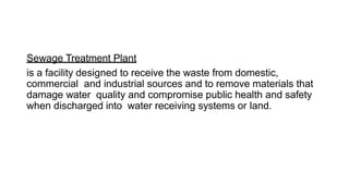 Sewage Treatment Plant
is a facility designed to receive the waste from domestic,
commercial and industrial sources and to remove materials that
damage water quality and compromise public health and safety
when discharged into water receiving systems or land.
 