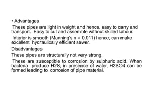 • Advantages
These pipes are light in weight and hence, easy to carry and
transport. Easy to cut and assemble without skilled labour.
Interior is smooth (Manning’s n = 0.011) hence, can make
excellent hydraulically efficient sewer.
Disadvantages
These pipes are structurally not very strong.
These are susceptible to corrosion by sulphuric acid. When
bacteria produce H2S, in presence of water, H2SO4 can be
formed leading to corrosion of pipe material.
 